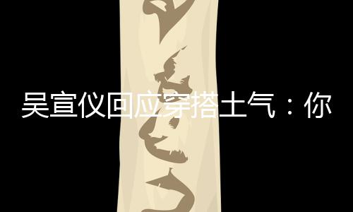 吴宣我越故意搭土你越这样做仪回应穿是说气